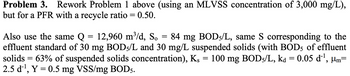 Problem 3. Rework Problem 1 above (using an MLVSS concentration of 3,000 mg/L),
but for a PFR with a recycle ratio = 0.50.
Also use the same Q
==
12,960 m³/d, So
=
84 mg BOD5/L, same S corresponding to the
effluent standard of 30 mg BOD5/L and 30 mg/L suspended solids (with BOD5 of effluent
solids = 63% of suspended solids concentration), Ks = 100 mg BOD5/L, ka = 0.05 d¨¹, μm=
2.5 d¹, Y 0.5 mg VSS/mg BOD5.
=
µm=