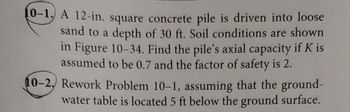 10-1. A 12-in. square concrete pile is driven into loose
sand to a depth of 30 ft. Soil conditions are shown
in Figure 10-34. Find the pile's axial capacity if K is
assumed to be 0.7 and the factor of safety is 2.
10-2. Rework Problem 10-1, assuming that the ground-
water table is located 5 ft below the ground surface.