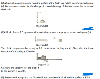 (a) A block of mass m is moved from the surface of the Earth to a height h as shown in diagram
(a). Derive an expression for the change of potential energy of the block near the surface of
the Earth.
T
m
Diagram (a)
ZG
(b)A block of mass 2.0 kg moves with a velocity v towards a spring as shown in diagram (b).
000000000
Diagram (b)
The block compresses the spring by 2.0 cm as shown in diagram (c). Given that the force
constant of the spring is 1000 N m¹¹.
Calculate the velocity, v of the block if
(i) the surface is smooth.
v=0
2.0 cm
Diagram (c)
(ii) the surface is rough and the frictional force between the block and the surface is 3.0 N.