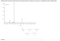 ### Identifying the Structure Producing the Mass Spectra

#### Problem Statement:
Indicate which structure produces the mass spectra below. Submit your answer as a single letter with no abbreviation.

#### Mass Spectrum Explanation:
The mass spectrum provided displays the following key peaks (m/z is the mass-to-charge ratio):
- A peak at m/z = 29
- A large peak at m/z = 45
- A peak at m/z = 74

The y-axis represents the relative intensity of the detected ions, ranging from 0 to 100. The x-axis represents the m/z values, ranging from 10 to 120.

#### Provided Structures:
Below the mass spectrum, six chemical structures are shown with labels (a) to (f):

**Structure (a):**
```
   O
   | |
CH3-C-CH3
```

**Structure (b):**
```
   O
   | |
CH3-O-CH2-CH3
```

**Structure (c):**
```
CH3-CH2-NH2
```

**Structure (d):**
```
   H
   |
CH3-CH2-NH-CH3
```

**Structure (e):**
```
CH3-CH-O-CH2-CH3
```

#### Answer Section:

- **Answer:**

Please match the observed peaks with the given structures to determine which structure corresponds to the provided mass spectrum. 

**Answer**: ____

> Note: When you submit the answer, make sure to provide the answer as a single letter (a, b, c, d, e, or f) without any abbreviation.

