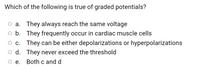 Which of the following is true of graded potentials?
O a. They always reach the same voltage
o b. They frequently occur in cardiac muscle cells
c. They can be either depolarizations or hyperpolarizations
O d. They never exceed the threshold
Ое. Both c and d
ое.
