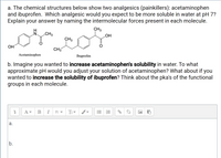 a. The chemical structures below show two analgesics (painkillers): acetaminophen
and ibuprofen. Which analgesic would you expect to be more soluble in water at pH 7?
Explain your answer by naming the intermolecular forces present in each molecule.
CH3
HO
N CH3
CH3
OH
CH3
Acetaminophen
Ibuprofen
b. Imagine you wanted to increase acetaminophen's solubility in water. To what
approximate pH would you adjust your solution of acetaminophen? What about if you
wanted to increase the solubility of ibuprofen? Think about the pka's of the functional
groups in each molecule.
В
I
Ff -
а.
b.
