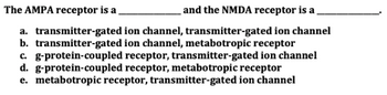 The AMPA receptor is a
and the NMDA receptor is a
a. transmitter-gated
b. transmitter-gated
c. g-protein-coupled
ion channel, transmitter-gated ion channel
ion channel, metabotropic receptor
receptor, transmitter-gated ion channel
d. g-protein-coupled receptor, metabotropic receptor
e. metabotropic receptor, transmitter-gated ion channel