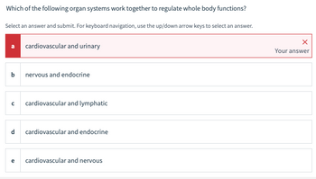 ### Question: Which of the following organ systems work together to regulate whole body functions?

**Instruction:** Select an answer and submit. For keyboard navigation, use the up/down arrow keys to select an answer.

- **a. cardiovascular and urinary**  
  *Your answer* (Incorrect)

- **b. nervous and endocrine**  

- **c. cardiovascular and lymphatic**  

- **d. cardiovascular and endocrine**  

- **e. cardiovascular and nervous**  

In this question, users are asked to identify organ systems that collaborate to regulate whole body functions. The provided answer options include combinations such as cardiovascular with various other systems like urinary, endocrine, lymphatic, and nervous.

The user has selected option (a) "cardiovascular and urinary" which is marked incorrect as indicated by the red 'X' and the red background around the option.