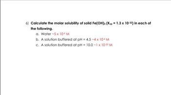 6) Calculate the molar solubility of solid Fe(OH)3 (Ksp = 1.3 x 10-32) in each of
the following.
a. Water -5 x 10⁹ M
b. A solution buffered at pH = 4.5 -4 x 10-4 M
c. A solution buffered at pH = 10.0 -1 x 10-2⁰ M