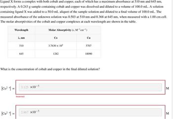 Ligand X forms a complex with both cobalt and copper, each of which has a maximum absorbance at 510 nm and 645 nm.
respectively. A 0.243 g sample containing cobalt and copper was dissolved and diluted to a volume of 100.0 mL. A solution
containing ligand X was added to a 50.0 mL aliquot of the sample solution and diluted to a final volume of 100.0 mL. The
measured absorbance of the unknown solution was 0.503 at 510 nm and 0.368 at 645 nm, when measured with a 1.00 cm cell.
The molar absorptivities of the cobalt and copper complexes at each wavelength are shown in the table.
Molar Absorptivity (c. M-'cm-¹)
Wavelength
[Co² =
A, nm
[Cu²+] =
510
645
3.125 x10-5
Incorrect
Co
2.867 x10-5
3.7630 x 10²
What is the concentration of cobalt and copper in the final diluted solution?
1282
Cu
5707
18090
M
M