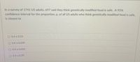 In a survey of 1741 US adults, 697 said they think genetically modified food is safe. A 95%
confidence interval for the proportion, p, of all US adults who think genetically modified food is safe,
is closest to
O 0.4 ± 0.23
O 0.4 ± 0.039
O 0.4 ± 0.023
O 0.4 ± 0.39
