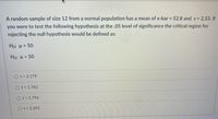 A random sample of size 12 from a normal population has a mean of x-bar = 52.8 and s = 2.53. If
%3D
you were to test the following hypothesis at the .05 level of significance the critical region for
rejecting the null hypothesis would be defined as:
Ho: H= 50
%3D
Ho: H> 50
Ot> 2.179
Ot> 1.782
Ot> 1.796
Ot> 2.201
