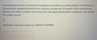 A manufacturer wishes to estimate the reliability (in months) of a certain product. An estimate of
the population standard deviation from a previous sample was 12 months. If the manufacturer
desires to be within 4 months of the true value with approximately 80% confidence, what should
the sample size be?
Remember, enter your answer as a VWHOLE NUMBER.
