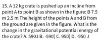 15. A 12 kg crate is pushed up an incline from
point A to point B as shown in the figure: B 7.5
m 2.5 m The height of the points A and B from
the ground are given in the figure. What is the
change in the gravitational potential energy of
the crate? A. 590J B. -590] C. 950] D. -950 J
