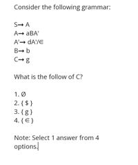 Consider the following grammar:
S→ A
A→ aBA'
A'→ dA'/E
B- b
C- g
What is the follow of C?
1. Ø
2. { $ }
3. {g }
4. { E }
Note: Select 1 answer from 4
options/
