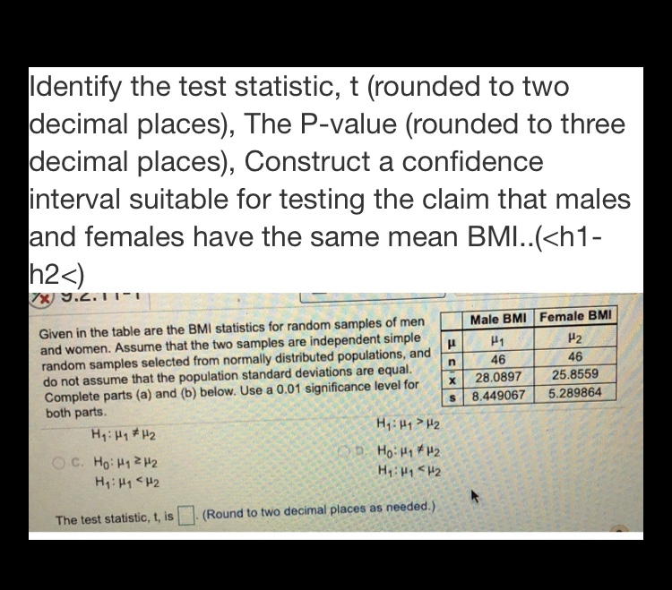 Identify the test statistic, t (rounded to two
decimal places), The P-value (rounded to three
decimal places), Construct a confidence
interval suitable for testing the claim that males
and females have the same mean BMI..(<h1-
h2<)
7X) 9.2.11-
Given in the table are the BMI statistics for random samples of men
and women. Assume that the two samples are independent simple
random samples selected from normally distributed populations, and
do not assume that the population standard deviations are equal.
Complete parts (a) and (b) below. Use a 0.01 significance level for
both parts.
Male BMI Female BMI
P2
46
46
28.0897
25.8559
8.449067
5.289864
H: H1 # H2
H: 1 H2
D. Ho: H1 H2
O C. Ho: H1 2H2
H: H1<H2
H:1H2
The test statistic, t, is
(Round to two decimal places as needed.)
