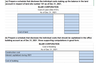 (a) Prepare a schedule that discloses the individual costs making up the balance in the land
account in respect of land site number 101 as of Dec 31, 2021.
BLAIR CORPORATION
Cost of Land (Site #101)
As of Dec 31, 2021
Cost of land
(b) Prepare a schedule that discloses the individual costs that should be capitalized in the office
building account as of Dec 31, 2021. Show supporting computations in good form.
BLAIR CORPORATION
Cost of Building
As of Dec 31, 2021
Construction cost
Interest capitalized during 2021
Cost of building
