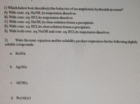 1) Which below best describe(s) the behavior of an amphoteric hydroxide in water?
A) With conc. aq.NaOH, its suspension dissolves.
B) With conc. aq. HCl, its suspension dissolves.
C) With conc. aq.NaOH, its clear solution fomms a precipitate.
D) With conc. aq. HCl, its clear solution foms a precipitate.
E) With both conc. aq.NaOH and conc. aq HCl, its suspension dissolves.
2)
Write the ionic equation andthe solubility product expression for the following slightly
soluble compounds:
a. BaSO4
b. Ag SO4
с. Al(ОН)
d. Pb(OH)Cl
