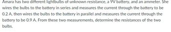 Amara has two different lightbulbs of unknown resistance, a 9V battery, and an ammeter. She
wires the bulbs to the battery in series and measures the current through the battery to be
0.2 A, then wires the bulbs to the battery in parallel and measures the current through the
battery to be 0.9 A. From these two measurements, determine the resistances of the two
bulbs.