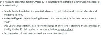 In a neat and organized fashion, write out a solution to the problem above which includes all
of the following:
• A fully-labeled sketch of the physical situation which includes all relevant objects and
moments in time.
• A circuit diagram clearly showing the electrical connections in the two circuits Amara
made.
Use your representations and your knowledge of physics to determine the resistances of
the lightbulbs. Explain each step in your solution as you make it.
• An evaluation of your solution (not just your final answer).
●