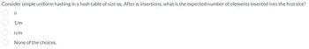 Consider simple uniform hashing in a hash table of size m. After n insertions, what is the expected number of elements inserted into the first slot?
n
1/m
n/m
None of the choices.