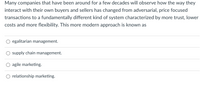 Many companies that have been around for a few decades will observe how the way they
interact with their own buyers and sellers has changed from adversarial, price focused
transactions to a fundamentally different kind of system characterized by more trust, lower
costs and more flexibility. This more modern approach is known as
egalitarian management.
supply chain management.
agile marketing.
relationship marketing.
