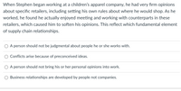 When Stephen began working at a children's apparel company, he had very firm opinions
about specific retailers, including setting his own rules about where he would shop. As he
worked, he found he actually enjoyed meeting and working with counterparts in these
retailers, which caused him to soften his opinions. This reflect which fundamental element
of supply chain relationships.
A person should not be judgmental about people he or she works with.
O Conflicts arise because of preconceived ideas.
O A person should not bring his or her personal opinions into work.
O Business relationships are developed by people not companies.
