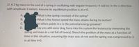 2) A 2 kg mass on the end of a spring is oscillating with angular frequency 4 rad/sec in the x-direction
with amplitude 3 meters. Assume its equilibrium position is at x=0.
A.
What is the spring constant of the spring?
В.
What is the fastest speed the mass attains during its motion?
At which points in x is the potential energy greatest?
Say you add some drag force into the system (for instance by immersing the
spring and mass in a vat full of honey). Sketch the position of the mass as a function of
time in this situation, assuming tňe mass was at rest and the spring was compressed by 3
С.
D.
m at time t=0.
