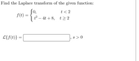 **Problem Statement:**

Find the Laplace transform of the given function:

\[ 
f(t) = 
\begin{cases} 
0, & t < 2 \\
t^2 - 4t + 8, & t \geq 2 
\end{cases} 
\]

\[ 
\mathcal{L}\{f(t)\} = \, ? , \quad s > 0 
\]

**Explanation:**

The problem requires finding the Laplace transform of a piecewise function \( f(t) \), which is defined as follows:

- \( f(t) = 0 \) for \( t < 2 \)
- \( f(t) = t^2 - 4t + 8 \) for \( t \geq 2 \)

The Laplace transform, denoted by \( \mathcal{L} \{ f(t) \} \), is a tool in mathematics and engineering used to transform a function of time \( f(t) \) into a function of a complex variable \( s \).

The solution will involve dealing with the piecewise nature of \( f(t) \) and calculating its Laplace transform for the specified condition \( s > 0 \).