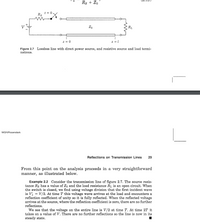 Rs + Zo
t = 0
Rs
Zo
R1
z = 0
Figure 2.7 Lossless line with direct power source, and resistive source and load termi-
nations.
MGH/Rosenstark
Reflections on Transmission Lines
29
From this point on the analysis proceeds in a very straightforward
manner, as illustrated below.
Example 2.2 Consider the transmission line of figure 2.7. The source resis-
tance Rs has a value of Zo and the load resistance RL is an open circuit. When
the switch is closed, we find using voltage division that the first incident wave
is V = V/2. At time T this voltage wave arrives at the load and encounters a
reflection coefficient of unity so it is fully reflected. When the reflected voltage
arrives at the source, where the reflection coefficient is zero, there are no further
reflections.
We see that the voltage on the entire line is V/2 at time T. At time 2T it
takes on a value of V. There are no further reflections so the line is now in its
steady state.
