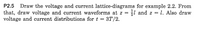 P2.5
Draw the voltage and current lattice-diagrams for example 2.2. From
l and z = l. Also draw
that, draw voltage and current waveforms at z =
voltage and current distributions for t = 3T/2.
