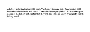 A bakery sells its pies for $6.00 each. The bakery incurs a daily fixed cost of $300
which includes salaries and rental. The variable cost per pie is $2.50. Based on past
demand, the bakery anticipates that they will sell 100 pies a day. What profit will the
bakery earn?