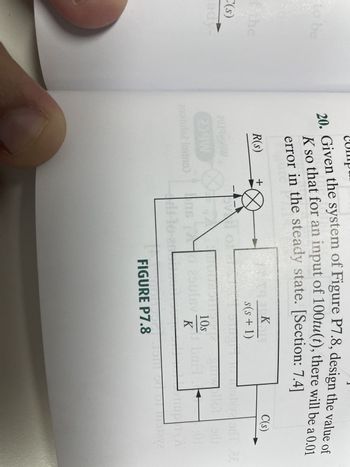 to be
the
C(s)
eady
20. Given the system of Figure P7.8, design the value of
K so that for an input of 100tu(t), there will be a 0.01
error in the steady state. [Section: 7.4]
R(s)
2039voli
204W
anoitulo2 lortno)
+
-
TOR
KOL
s(s+ 1)
UT
TOUSOULCE guollot edi
bail
01
so 29ulev
di-lo a
10s
K
FIGURE P7.8
C(s)
J
ripr
11
01 31242