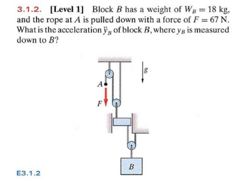 3.1.2. [Level 1] Block B has a weight of WB = 18 kg,
and the rope at A is pulled down with a force of F = 67 N.
What is the acceleration yg of block B, where yg is measured
down to B?
E3.1.2
A•
B