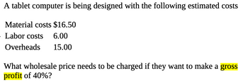 A tablet computer is being designed with the following estimated costs
Material costs $16.50
Labor costs 6.00
Overheads 15.00
What wholesale price needs to be charged if they want to make a gross
profit of 40%?