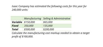 Isaac Company has estimated the following costs for this year for
240,000 units:
Manufacturing Selling & Administrative
Variable $150,000
$65,000
Fixed
350,000
135,000
Total
$200,000
$500,000
Calculate the manufacturing cost markup needed to obtain a target
profit of $100,000.