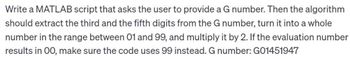 Write a MATLAB script that asks the user to provide a G number. Then the algorithm
should extract the third and the fifth digits from the G number, turn it into a whole
number in the range between 01 and 99, and multiply it by 2. If the evaluation number
results in 00, make sure the code uses 99 instead. G number: G01451947