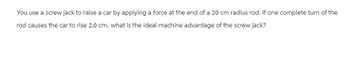 You use a screw jack to raise a car by applying a force at the end of a 20 cm radius rod. If one complete turn of the
rod causes the car to rise 2.0 cm, what is the ideal machine advantage of the screw jack?