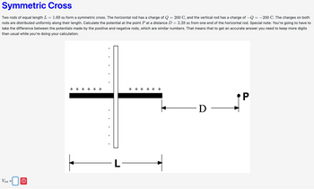 Vtot =0
O
Symmetric Cross
=
200 C, and the vertical rod has a charge of -Q = -200 C. The charges on both
Two rods of equal length L = : 1.69 m form a symmetric cross. The horizontal rod has a charge of Q
rods are distributed uniformly along their length. Calculate the potential at the point P at a distance D = 2.28 m from one end of the horizontal rod. Special note: You're going to have to
take the difference between the potentials made by the positive and negative rods, which are similar numbers. That means that to get an accurate answer you need to keep more digits
than usual while you're doing your calculation.
+ + + + + +
+ + + + + +
L
P
·D -