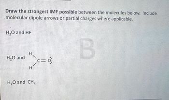 Draw the strongest IMF possible between the molecules below. Include
molecular dipole arrows or partial charges where applicable.
H₂O and HF
H₂O and
H
H
H₂O and CH
B
C=0