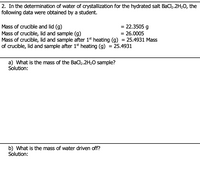 2. In the determination of water of crystallization for the hydrated salt BaCl2.2H20, the
following data were obtained by a student.
= 22.3505 g
= 26.0005
Mass of crucible and lid (g)
Mass of crucible, lid and sample (g)
Mass of crucible, lid and sample after 1st heating (g) = 25.4931 Mass
of crucible, lid and sample after 1$st heating (g) = 25.4931
a) What is the mass of the BaCl2.2H2O sample?
Solution:
b) What is the mass of water driven off?
Solution:
