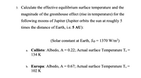 3. Calculate the effective equilibrium surface temperature and the
magnitude of the greenhouse effect (rise in temperature) for the
following moons of Jupiter (Jupiter orbits the sun at roughly 5
times the distance of Earth, i.e. 5 AU):
(Solar constant at Earth, So = 1370 W/m²)
Callisto: Albedo, A = 0.22; Actual surface Temperature T, =
134 K
а.
b. Europa: Albedo, A = 0.67; Actual surface Temperature Ts =
102 K
