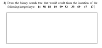 2) Draw the binary search tree that would result from the insertion of the
following integer keys: 14 58 18 10 99 52
33 69 47 17.
