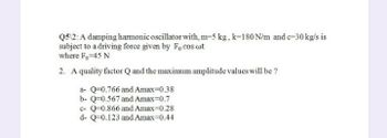 Q5\2: A damping harmonic oscillator with, m-5 kg, k-180 N/m and c-30 kg/s is
subject to a driving force given by Focos wot
where Fo=45 N
2. A quality factor Q and the maximum amplitude values will be ?
a- Q-0.766 and Amax=0.38
b- Q-0.567 and Amax=0.7
c- Q-0.866 and Amax=0.28
d- Q-0.123 and Amax=0.44