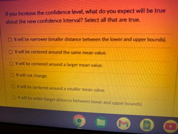 If you increase the confidence level, what do you expect will be true
about the new confidence interval? Select all that are true.
It will be narrower (smaller distance between the lower and upper bounds).
It will be centered around the same mean value.
It will be centered around a larger mean value.
It will not change.
It will be centered around a smaller mean value.
It will be wider (larger distance between lower and upper bounds).
M
0