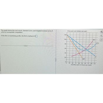 The graph shows the cost curves, demand curve, and marginal revenue curve of
a firm in monopolistic competition.
If this firm is maximizing profits, the firm's markup is $
S
ALECK
120-
100-
80-
60-
40-
20-
0
Price and cost (dollars per pair)
25
MR
ATC
D
50
100 125 150 175 200 225
Quantity (pairs of shoes per week)
75 100 12