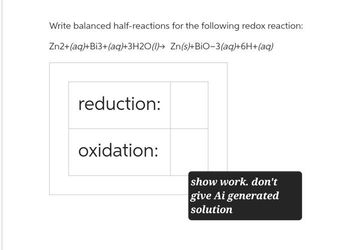 Write balanced half-reactions for the following redox reaction:
Zn2+(aq)+Bi3+(aq)+3H2O (1) Zn(s)+BIO-3(aq)+6H+(aq)
reduction:
oxidation:
show work. don't
give Ai generated
solution