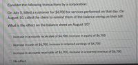 Consider the following transactions by a corporation:
On July 5, billed a customer for $6700 for services performed on that day. On
August 10, called the client to remind them of the balance owing on their bill.
What is the effect on the balance sheet on August 10?
Increase in accounts receivable of $6,700, increase in equity of $6,700
Increase in cash of $6,700, increase in retained earnings of $6,700
Increase in accounts receivable of $6,700, increase in unearned revenue of $6,700
No effect.