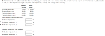 d. If Janitorial costs were to be allocated based on square footage, and Security costs based on asset value, what percentage of each support department's costs would be allocated
to each production department using the sequential method (allocating Security costs first) given the following:
Square
Footage
3,000
2,000
54,000
36,000
Janitorial Department
Security Department
Production Department 1
Production Department 2
Security Department cost allocation
Janitorial Department:
Production Department 1:
Production Department 2:
Janitorial Department cost allocation:
Production Department 1:
Production Department 2:
Asset
Value
$ 10,000
2,300
450,000
540,000
%
%
%
%
%