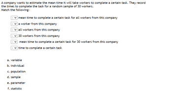 A company wants to estimate the mean time it will take workers to complete a certain task. They record
the times to complete the task for a random sample of 30 workers.
Match the following:
mean time to complete a certain task for all workers from this company
✓a worker from this company
✓all workers from this company
30 workers from this company
mean time to complete a certain task for 30 workers from this company
time to complete a certain task
a. variable
b. individual
c. population
d. sample
e. parameter
f. statistic