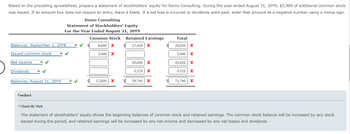 Based on the preceding spreadsheet, prepare a statement of stockholders' equity for Demo Consulting. During the year ended August 31, 20Y9, $3,900 of additional common stock
was issued. If an amount box does not require an entry, leave it blank. If a net loss is incurred or dividends were paid, enter that amount as a negative number using a minus sign.
Balances, September 1, 20Y8
Issued common stock
✓
Net income
Dividends
Balances, August 31, 20Y9
Demo Consulting
Statement of Stockholders' Equity
For the Year Ended August 31, 20Y9
Common Stock
8,600 X
3,400 X
Feedback
12,000 X
Retained Earnings
17,410 X
$
45,650 X
-3,320 X
59,740 X
Total
26,010 X
3,400 X
45,650 X
-3,320 X
71,740
X
▼ Check My Work
The statement of stockholders' equity shows the beginning balances of common stock and retained earnings. The common stock balance will be increased by any stock
issued during the period, and retained earnings will be increased by any net income and decreased by any net losses and dividends.