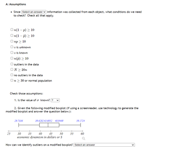 A: Assumptions
• Since Select an answer information was collected from each object, what conditions do we need
to check? Check all that apply.
On(1-p) ≥ 10
n(1 − p) ≥ 10
Onp > 10
Uo is unknown
o is known
On(p) > 10
+
25
outliers in the data
ON > 20n
no outliers in the data
On > 30 or normal population
Check those assumptions:
1. Is the value of o known?? V
2. Given the following modified boxplot (If using a screenreader, use technology to generate the
modified boxplot and answer the question below.):
29.7336
39.628243.6952 48.9469
35
59.1724
40
30
45 50
economic dynamism in dollars or S
How can we identify outliers on a modified boxplot? Select an answer
60