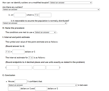 How can we identify outliers on a modified boxplot? | Select an answer
Are there any outliers?
Select an answer
3. n=
Is it reasonable to assume the population is normally distributed?
Select an answer
N: Name the procedure
The conditions are met to use a Select an answer
I: Interval and point estimate
The symbol and value of the point estimate are as follows:
(Round answer to 4)
?v=
which is ? ✓
C: Conclusion
The interval estimate for ? is as follows:
(Round endpoints to 4 decimal places and use units exactly as stated in the problem)
• We are
Select an answer
dollars or $
% confident that
dollars or $ and
dollars or $
✓is between