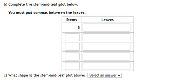 b) Complete the stem-and-leaf plot below.
You must put commas between the leaves.
Stems
5
Leaves
c) What shape is the stem-and-leaf plot above? Select an answer